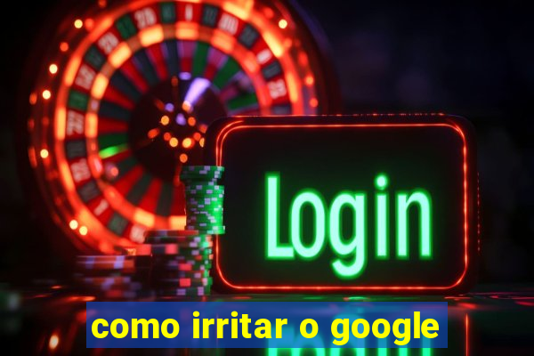 como irritar o google